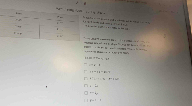 15 4466 a25 4 x10270=42 x° - 
Equations
r 22 of 50 tet 
snuck off campus and purchased drinks, chips, and candy
friends and spent a total of $18.75
ice for each item is listed in the table.
bought one more bag of chips than pieces of candy and
as many drinks as chips. Choose the three equations tha
can be used to model this situation if x represents drinks, y
represents chips, and z represents candy.
(Select all that apply.)
z=y+1
x+y+z=18.75
1.75x+1.5y+z=18.75
y=2x
x=2y
y=z+1