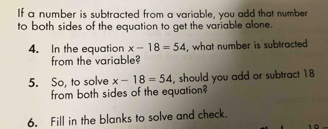 If a number is subtracted from a variable, you add that number 
to both sides of the equation to get the variable alone. 
4. In the equation x-18=54 , what number is subtracted 
from the variable? 
5. So, to solve x-18=54 , should you add or subtract 18
from both sides of the equation? 
6. Fill in the blanks to solve and check.
10