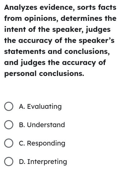 Analyzes evidence, sorts facts
from opinions, determines the
intent of the speaker, judges
the accuracy of the speaker’s
statements and conclusions,
and judges the accuracy of
personal conclusions.
A. Evaluating
B. Understand
C. Responding
D. Interpreting