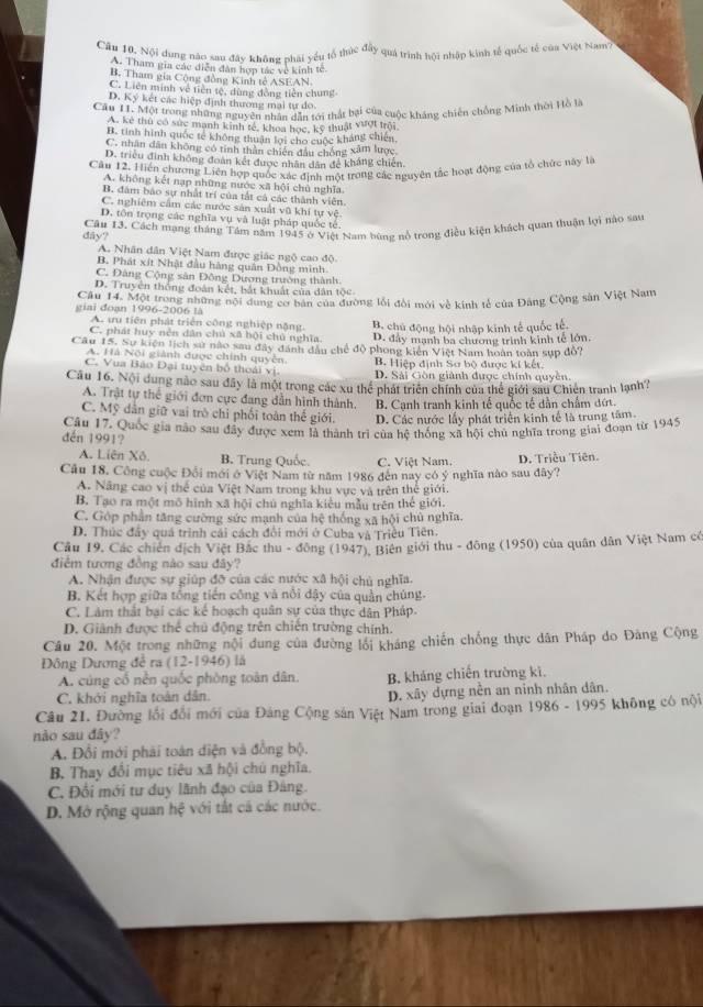 Cầu 10. Nội dung nào sau đây không phái yếu tổ thức đầy quá trình hội nhập kinh tế quốc tế của Việt Nam
A. Tham gia các diễn dân hợn tác về kinh tế
B. Tham gia Cộng đồng Kinh tế ASEAN
C. Liên minh về tiền tệ, dùng đồng tiên chung
D. Ký kết các hiệp định thương mại tự do.
Cầu H. Một trong những nguyê tại Mai tới thất bại của cuộc kháng chiến chống Minh thời Hồ là
A. kẻ thủ có sức manh kinh tế, khoa học, kỹ thuật vượi trội
B. tinh hình quốc tế không thuận lợi cho cuộc kháng chiến
C. nhân dân không có tính thân chiến đầu chống xâm lược
D. triều đình không đoàn kết được nhân dân để kháng chiến.
Cău 12. Hiển chương Liên hợp quốc xác định một trong các nguyên tắc hoạt động của tổ chức này là
A. không kết nạp những nước xã hội chủ nghĩa
B. đâm bao sự nhất trí của tắt cá các thành viên.
C. nghiêm cầm các nước sản xuất vũ khí tự vệ.
D. tôn trọng các nghĩa vụ và luật pháp quốc tế.
dây? Câu 13. Cách mạng tháng Tâm năm 1945 ở Việt Nam bùng nổ trong điều kiện khách quan thuận lợi nào sau
A. Nhân dân Việt Nam được giác ngộ cao độ
B. Phát xít Nhật đầu hàng quân Đồng minh.
C. Đàng Cộng sân Đông Dương trường thành.
D. Truyên thống đoàn kết, bắt khuất của dân tộc
giai đoạn 1996-2006 là Câu 14. Một trong những nội dung cơ bản của đường lỗi đổi mới về kính tế của Đảng Cộng sản Việt Nam
A. ưu tiên phát triển công nghiệp nặng. B. chủ động hội nhập kinh tế quốc tế.
C. phát huy nên dân chủ xã bội chủ nghĩa. D. đây mạnh ba chương trình kinh tế lớn.
Câu 15. Sự kiện lịch sử nào sau đây đánh dầu chế độ phong kiên Việt Nam hoàn toàn sựp đổ?
A. Hà Nội giành được chính quyền. B. Hiệp định Sơ bộ được kí kết.
C. Vua Bảo Đại tuyên bố thoái vị. D. Sải Gòn giành được chính quyền.
Câu 16. Nội dung nào sau đây là một trong các xu thể phát triển chính của thể giới sau Chiến tranh lạnh?
A. Trật tự thể giới đơn cực đang dẫn hình thành. B. Cạnh tranh kinh tế quốc tế dân chấm đứt.
C. Mỹ dân giữ vai trò chỉ phối toàn thể giới. D. Các nước lấy phát triển kinh tế là trung tâm.
đén 1991? Câu 17. Quốc gia nào sau đây được xem là thành trì của hệ thống xã hội chủ nghĩa trong giai đoạn từ 1945
A. Liên Xô. B. Trung Quốc C. Việt Nam.
Câu 18, Công cuộc Đổi mới ở Việt Nam từ năm 1986 đến nay có ý nghĩa nào sau đây? D. Triều Tiên.
A. Năng cao vị thể của Việt Nam trong khu vực và trên thế giới.
B. Tạo ra một mô hình xã hội chú nghĩa kiểu mẫu trên thế giới.
C. Góp phần tăng cường sức mạnh của hệ thống xã hội chủ nghĩa.
D. Thúc đây quá trình cái cách đổi mới ở Cuba và Triều Tiên.
Cầu 19, Các chiến dịch Việt Bắc thu - đông (1947), Biên giới thu - đông (1950) của quân dân Việt Nam có
điểm tương đồng nào sau đây?
A. Nhận được sự giúp đỡ của các nước xã hội chủ nghĩa.
B. Kết hợp giữa tổng tiến công và nổi dậy của quản chúng.
C. Làm thất bại các kế hoạch quân sự của thực dân Pháp.
D. Giảnh được thể chủ động trên chiến trường chính.
Câu 20. Một trong những nội dung của đường lối kháng chiến chống thực dân Pháp do Đảng Cộng
Đông Dương đề ra (12-1946) là
A. cùng cổ nền quốc phòng toàn dân, B, kháng chiến trường kì.
C. khởi nghĩa toàn dân. D. xây dựng nền an ninh nhân dân.
Câu 21. Đường lối đổi mới của Đảng Cộng sản Việt Nam trong giai đoạn 1986 - 1995 không có nội
nào sau đây?
A. Đổi mới phải toàn diện và đồng bộ.
B. Thay đổi mục tiêu xã hội chú nghĩa.
C. Đối mới tư duy lãnh đạo của Đảng.
D. Mở rộng quan hxi với tất cả các nước.