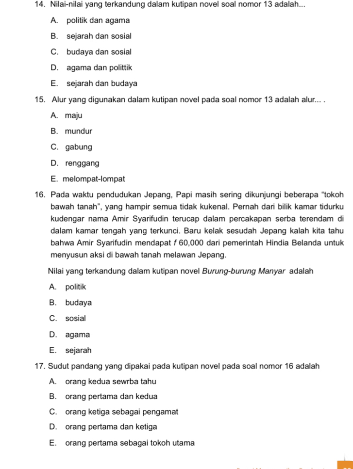 Nilai-nilai yang terkandung dalam kutipan novel soal nomor 13 adalah...
A. politik dan agama
B. sejarah dan sosial
C. budaya dan sosial
D. agama dan polittik
E. sejarah dan budaya
15. Alur yang digunakan dalam kutipan novel pada soal nomor 13 adalah alur... .
A. maju
B. mundur
C. gabung
D. renggang
E. melompat-lompat
16. Pada waktu pendudukan Jepang, Papi masih sering dikunjungi beberapa “tokoh
bawah tanah", yang hampir semua tidak kukenal. Pernah dari bilik kamar tidurku
kudengar nama Amir Syarifudin terucap dalam percakapan serba terendam di
dalam kamar tengah yang terkunci. Baru kelak sesudah Jepang kalah kita tahu
bahwa Amir Syarifudin mendapat ƒ 60,000 dari pemerintah Hindia Belanda untuk
menyusun aksi di bawah tanah melawan Jepang.
Nilai yang terkandung dalam kutipan novel Burung-burung Manyar adalah
A. politik
B. budaya
C. sosial
D. agama
E. sejarah
17. Sudut pandang yang dipakai pada kutipan novel pada soal nomor 16 adalah
A. orang kedua sewrba tahu
B. orang pertama dan kedua
C. orang ketiga sebagai pengamat
D. orang pertama dan ketiga
E. orang pertama sebagai tokoh utama