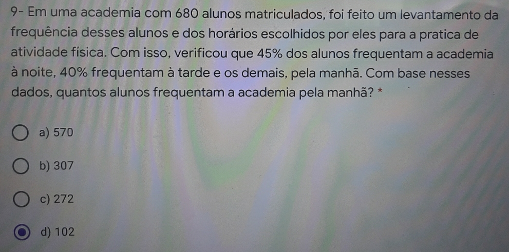 9- Em uma academia com 680 alunos matriculados, foi feito um levantamento da
frequência desses alunos e dos horários escolhidos por eles para a pratica de
atividade física. Com isso, verificou que 45% dos alunos frequentam a academia
à noite, 40% frequentam à tarde e os demais, pela manhã. Com base nesses
dados, quantos alunos frequentam a academia pela manhã? *
a) 570
b) 307
c) 272
d) 102