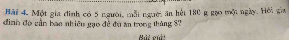 Một gia đình có 5 người, mỗi người ăn hết 180 g gạo một ngày. Hỏi gia 
đình đó cần bao nhiêu gạo đề đủ ăn trong tháng 8? 
Bài giải