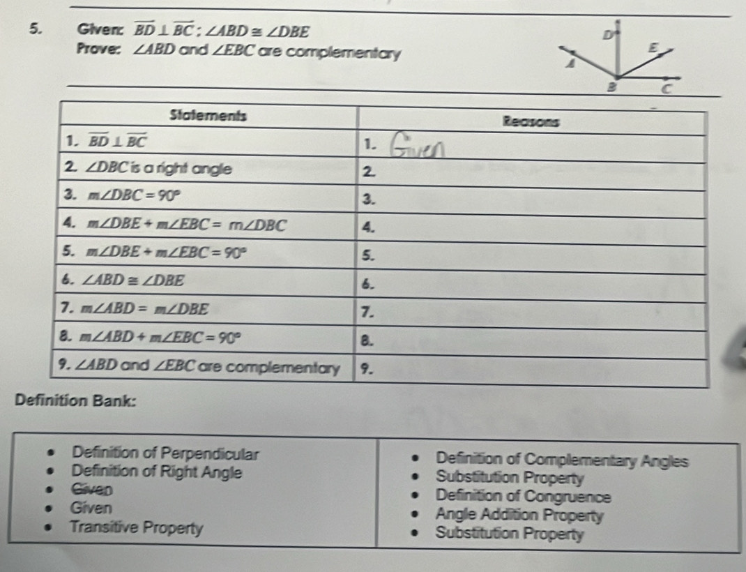 Given: overline BD⊥ overline BC;∠ ABD≌ ∠ DBE D
Prove: ∠ ABD and ∠ EBC are complementary
E
B C
Bank
Definition of Perpendicular Definition of Complementary Angles
Definition of Right Angle Substitution Property
Given Definition of Congruence
Given Angle Addition Property
Transitive Property Substitution Property