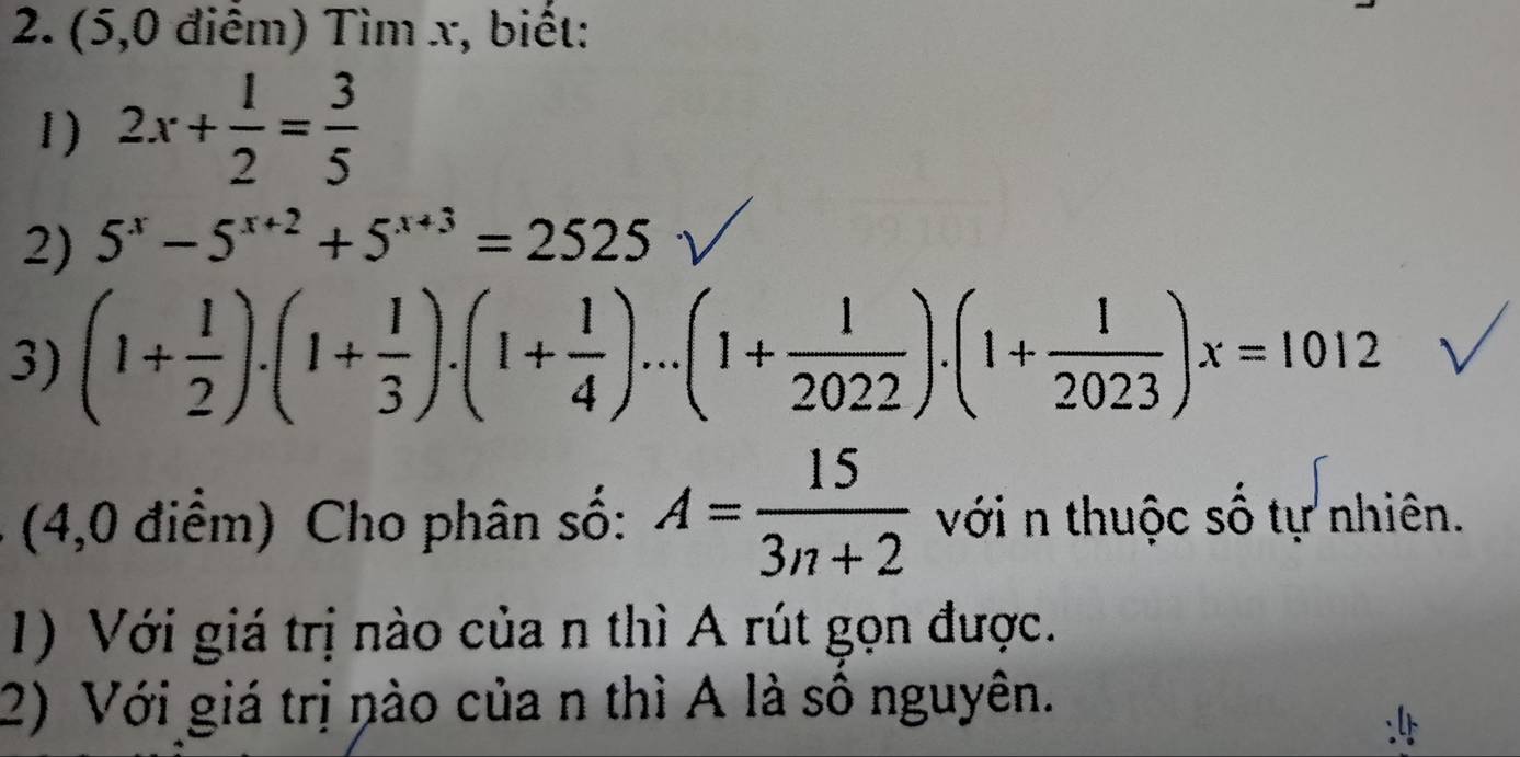 (5,0 điểm) Tìm x, biết: 
1) 2x+ 1/2 = 3/5 
2) 5^x-5^(x+2)+5^(x+3)=2525
3) (1+ 1/2 ).(1+ 1/3 ).(1+ 1/4 )...(1+ 1/2022 ).(1+ 1/2023 )x=1012
(4,0 điểm) Cho phân số: A= 15/3n+2  với n thuộc số tự nhiên. 
1) Với giá trị nào của n thì A rút gọn được. 
2) Với giá trị nào của n thì A là số nguyên.