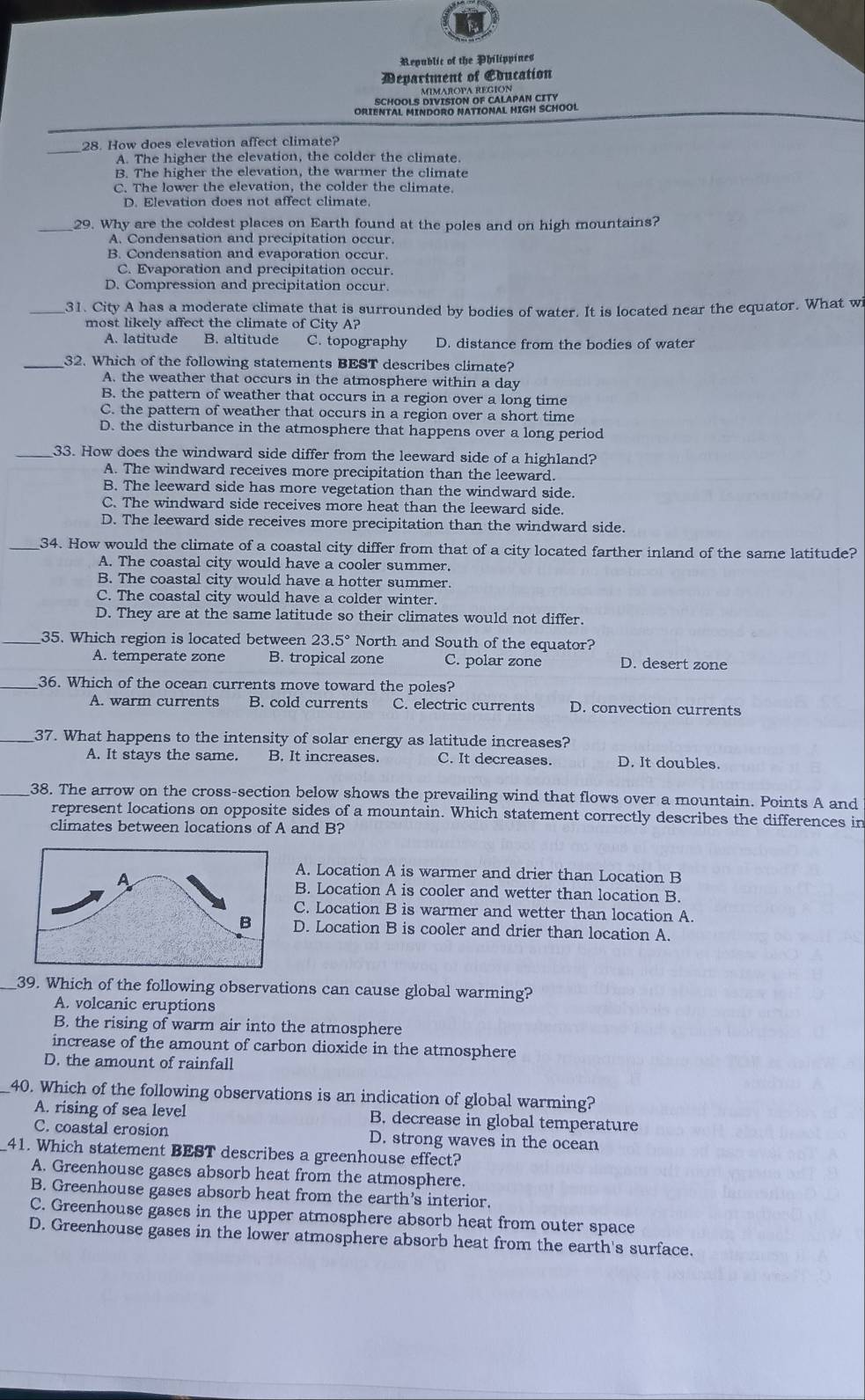 Republic of the Philippines
Department of Education
ORIENTAL MINDORO NATIONAL HIGH SCHOO!
_28. How does elevation affect climate?
A. The higher the elevation, the colder the climate.
B. The higher the elevation, the warmer the climate
C. The lower the elevation, the colder the climate.
D. Elevation does not affect climate.
_29. Why are the coldest places on Earth found at the poles and on high mountains?
A. Condensation and precipitation occur.
B. Condensation and evaporation occur.
C. Evaporation and precipitation occur.
D. Compression and precipitation occur.
_31. City A has a moderate climate that is surrounded by bodies of water. It is located near the equator. What wi
most likely affect the climate of City A?
A. latitude B. altitude C. topography D. distance from the bodies of water
_32. Which of the following statements BEST describes climate?
A. the weather that occurs in the atmosphere within a day
B. the pattern of weather that occurs in a region over a long time
C. the pattern of weather that occurs in a region over a short time
D. the disturbance in the atmosphere that happens over a long period
_33. How does the windward side differ from the leeward side of a highland?
A. The windward receives more precipitation than the leeward.
B. The leeward side has more vegetation than the windward side.
C. The windward side receives more heat than the leeward side.
D. The leeward side receives more precipitation than the windward side.
34. How would the climate of a coastal city differ from that of a city located farther inland of the same latitude?
A. The coastal city would have a cooler summer.
B. The coastal city would have a hotter summer.
C. The coastal city would have a colder winter.
D. They are at the same latitude so their climates would not differ.
_35. Which region is located between 23.5° North and South of the equator?
A. temperate zone B. tropical zone C. polar zone D. desert zone
36. Which of the ocean currents move toward the poles?
A. warm currents B. cold currents C. electric currents D. convection currents
_37. What happens to the intensity of solar energy as latitude increases?
A. It stays the same. B. It increases. C. It decreases. D. It doubles.
_38. The arrow on the cross-section below shows the prevailing wind that flows over a mountain. Points A and
represent locations on opposite sides of a mountain. Which statement correctly describes the differences in
climates between locations of A and B?
A. Location A is warmer and drier than Location B
B. Location A is cooler and wetter than location B.
C. Location B is warmer and wetter than location A.
D. Location B is cooler and drier than location A.
_39. Which of the following observations can cause global warming?
A. volcanic eruptions
B. the rising of warm air into the atmosphere
increase of the amount of carbon dioxide in the atmosphere
D. the amount of rainfall
40. Which of the following observations is an indication of global warming?
A. rising of sea level B. decrease in global temperature
C. coastal erosion D. strong waves in the ocean
41. Which statement BEST describes a greenhouse effect?
A. Greenhouse gases absorb heat from the atmosphere.
B. Greenhouse gases absorb heat from the earth’s interior.
C. Greenhouse gases in the upper atmosphere absorb heat from outer space
D. Greenhouse gases in the lower atmosphere absorb heat from the earth's surface.