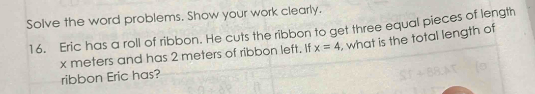 Solve the word problems. Show your work clearly. 
16. Eric has a roll of ribbon. He cuts the ribbon to get three equal pieces of length
x meters and has 2 meters of ribbon left. If x=4 , what is the total length of 
ribbon Eric has?