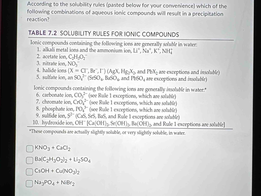 According to the solubility rules (pasted below for your convenience) which of the
following combinations of aqueous ionic compounds will result in a precipitation
reaction?
TABLE 7.2 SOLUBILITY RULES FOR IONIC COMPOUNDS
Ionic compounds containing the following ions are generally soluble in water:
1. alkali metal ions and the ammonium ion, Li^+,Na^+,K^+,NH_4^(+
2. acetate ion, C_2)H_3O_2^(-
3. nitrate ion, NO_3^-
4. halide ions (X=Cl^-),Br^-,I^-)(AgX,Hg_2X_2, and PbX_2 are exceptions and insoluble)
5. sulfate ion, an SO_4^((2-)(SrSO_4),BaSO_4 , and PbSO_4 are exceptions and insoluble)
Ionic compounds containing the following ions are generally insoluble in water:*
6. carbonate ion, CO_3^((2-) (see Rule 1 exceptions, which are soluble)
7. chromate ion, CrO_4^(2-) (see Rule 1 exceptions, which are soluble)
8. phosphate ion, PO_4^(3-) (see Rule 1 exceptions, which are soluble)
9. sulfide ion, S^2-) (CaS,SrS,BaS , and Rule 1 exceptions are soluble)
10. hydroxide ion, OH^-[Ca(OH)_2,Sr(OH)_2,Ba(OH)_2, and Rule 1 exceptions are soluble]
*These compounds are actually slightly soluble, or very slightly soluble, in water.
KNO_3+CaCl_2
Ba(C_2H_3O_2)_2+Li_2SO_4
CsOH+Cu(NO_3)_2
Na_3PO_4+NiBr_2