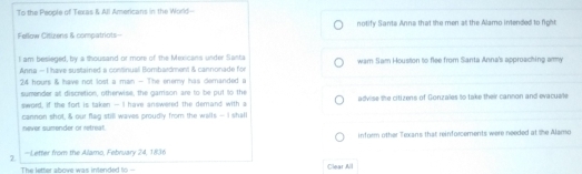 To the Peoole of Texas & All Americans in the World- 
Fellow Citizens & compatriots- notify Sants Anna that the men at the Alamo intended to fight 
I am besieged, by a thousand or more of the Mexicans under Santa wam Sam Houston to flee from Santa Anna's approaching ammy 
Anna - I have sustained a continual Bombardment & cannonade for
24 hours & have not lost a man - The enemy has demanded a 
sumender at discretion, otherwise, the gamison are to be put to the advise the citizens of Gonzales to take their cannon and evacuelte 
sword, if the fort is taken - I have answered the demand with a 
cannon shot, & our flag still waves proudly from the walls - I shall 
never sumender or retreat. 
inform other Texans that reinforcements were needed at the Alamo 
2 - Letter from the Alamo, February 24, 1836 
The letter above was intended to - Clear All
