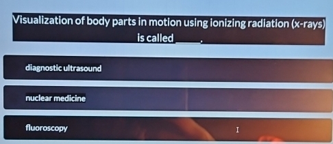 Visualization of body parts in motion using ionizing radiation (x -rays)
is called
diagnostic ultrasound
nuclear medicine
fluoroscopy I