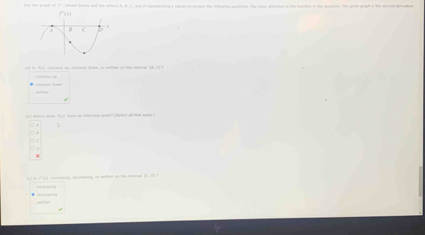 Use the graph of f° shown bellow and the letters A, B, C, and D representing x values to answer the following questions. Pay close attention to the function in the quistion. The given graph is the second derivalive
a Ls r_1=1 cn ave us, concave down, or nelther on the interval (a,c)
concave up
concae do m
neithe
(b) Where daes f(x) have an inflection point? (Select all that apply.)
A
C
x
(c) 1s f'(x) increasing, decreasing, or seither on the interval (C,rho )
increating
decreasing