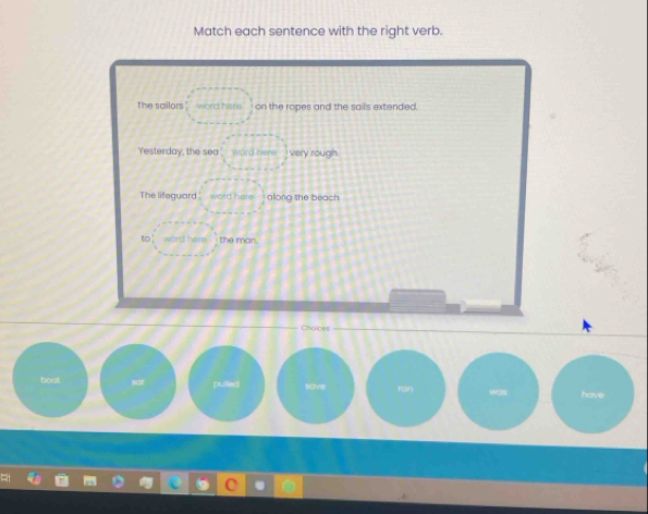 Match each sentence with the right verb.
The sailors word here on the ropes and the sails extended.
Yesterday, the sea word here I very rough.
The lifeguard word here along the beach
to’ word here the man.
Choices
boat sat pulled ran was have
sove