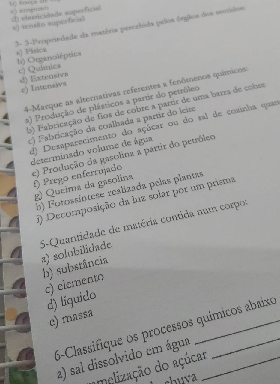 c) empuso
d) elasticidade superficial
e) tensão superfcial
3- 3-Propriedade da matéria percebida pelos órgãos dos sentidos
a) Fisica
b) Organoléptica
c) Química
d) Extensiva
c) Intensiva
4-Marque as alternativas referentes a fenômenos químicos:
a) Produção de plásticos a partir do petróleo
b) Fabricação de fios de cobre a partir de uma barra de cobre
c) Fabricação da coalhada a partir do leite
d) Desaparecimento do açúcar ou do sal de cozinha quar
determinado volume de água
e) Produção da gasolina a partir do petróleo
f) Prego enferrujado
g) Queima da gasolina
h) Fotossíntese realizada pelas plantas
i) Decomposição da luz solar por um prisma
5-Quantidade de matéria contida num corpor
a) solubilidade
b) substância
c) elemento
d) líquido
e) massa
6-Classifique os processos químicos abaixo
a) sal dissolvido em água_
amelização do açúcar
chuva