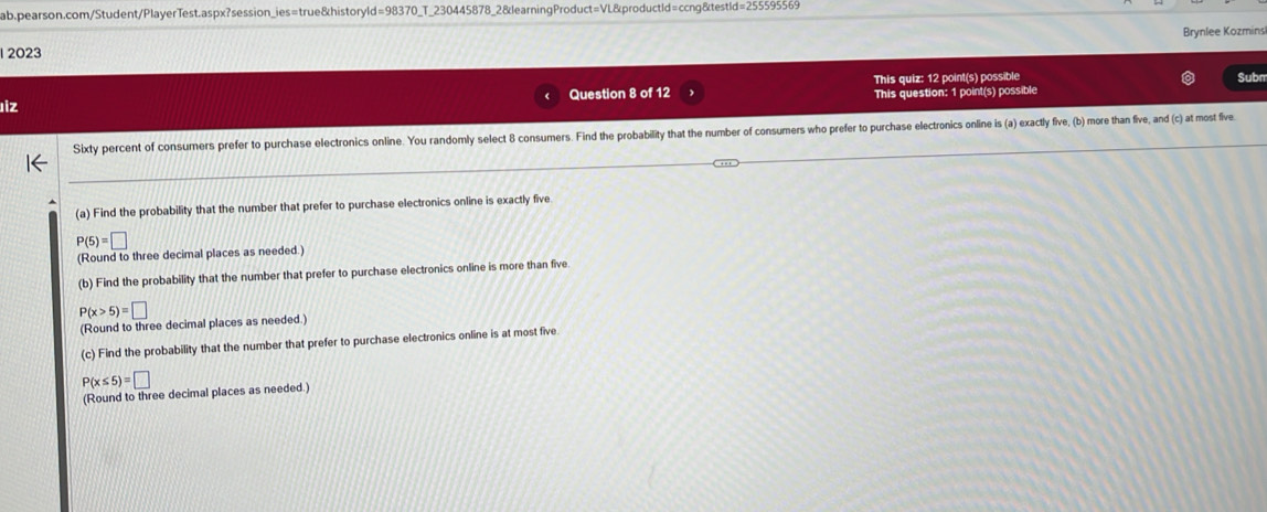 1 2023 Brynlee Kozmins 
Question 8 of 12 This quiz: 12 point(s) possible 
iz Subm 
This question: 1 point(s) possible 
Sixty percent of consumers prefer to purchase electronics online. You randomly select 8 consumers. Find the probability that the number of consumers who prefer to purchase electronics online is (a) exactly five, (b) more than five, and (c) at most five 
(a) Find the probability that the number that prefer to purchase electronics online is exactly five
P(5)=□
(Round to three decimal places as needed.) 
(b) Find the probability that the number that prefer to purchase electronics online is more than five
P(x>5)=□
(Round to three decimal places as needed.) 
(c) Find the probability that the number that prefer to purchase electronics online is at most five
P(x≤ 5)=□
(Round to three decimal places as needed.)
