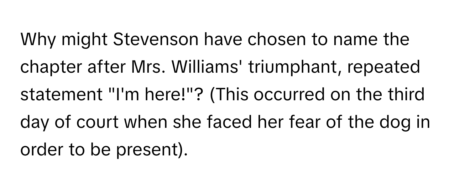 Why might Stevenson have chosen to name the chapter after Mrs. Williams' triumphant, repeated statement "I'm here!"? (This occurred on the third day of court when she faced her fear of the dog in order to be present).