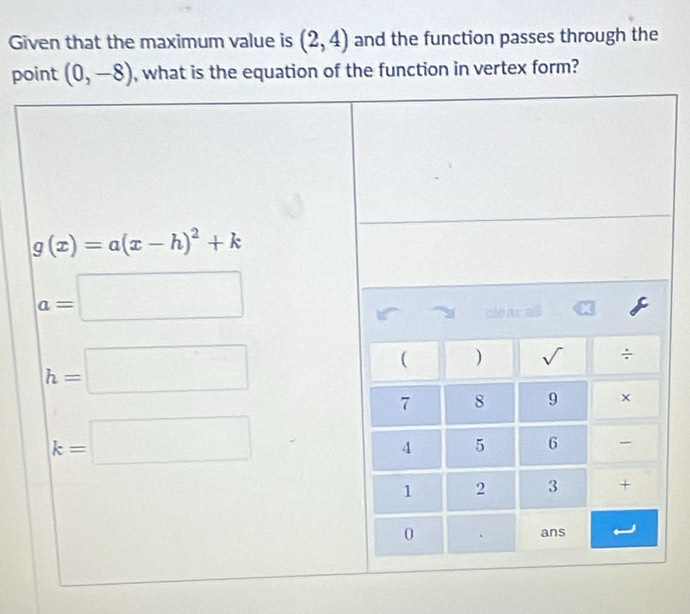 Given that the maximum value is (2,4) and the function passes through the
point (0,-8) , what is the equation of the function in vertex form?
g(x)=a(x-h)^2+k
a=□
h=□
k=□