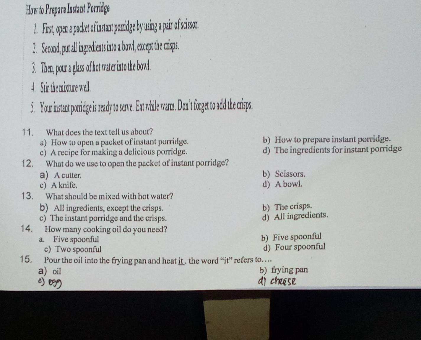 How to Prepare Instant Porridge
1. First, open a packet of instant porridge by using a pair of scissor.
2. Second, put all ingredients into a bowl, except the crisps.
3. Then, pour a glass of hot water into the bowl.
4. Stir the mixture well.
5. Your instant porridge is ready to serve. Eat while warm. Don't forget to add the crisps.
11. What does the text tell us about?
a) How to open a packet of instant porridge. b) How to prepare instant porridge.
c) A recipe for making a delicious porridge. d) The ingredients for instant porridge
12. What do we use to open the packet of instant porridge?
a) A cutter. b) Scissors.
c) A knife. d) A bowl.
13. What should be mixed with hot water?
b) All ingredients, except the crisps. b) The crisps.
c) The instant porridge and the crisps.
d) All ingredients.
14. How many cooking oil do you need?
a. Five spoonful
b) Five spoonful
c) Two spoonful
d) Four spoonful
15. Pour the oil into the frying pan and heat it . the word “it” refers to…
a) oil b) frying pan