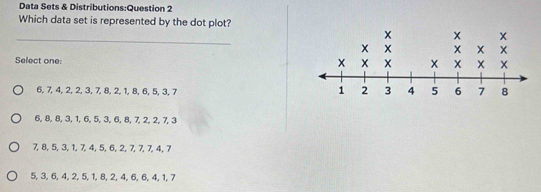 Data Sets & Distributions:Question 2
Which data set is represented by the dot plot?
_
Select one:
6, 7, 4, 2, 2, 3, 7, 8, 2, 1, 8, 6, 5, 3, 7
6, 8, 8, 3, 1, 6, 5, 3, 6, 8, 7, 2, 2, 7, 3
7, 8, 5, 3, 1, 7, 4, 5, 6, 2, 7, 7, 7, 4, 7
5, 3, 6, 4, 2, 5, 1, 8, 2, 4, 6, 6, 4, 1, 7