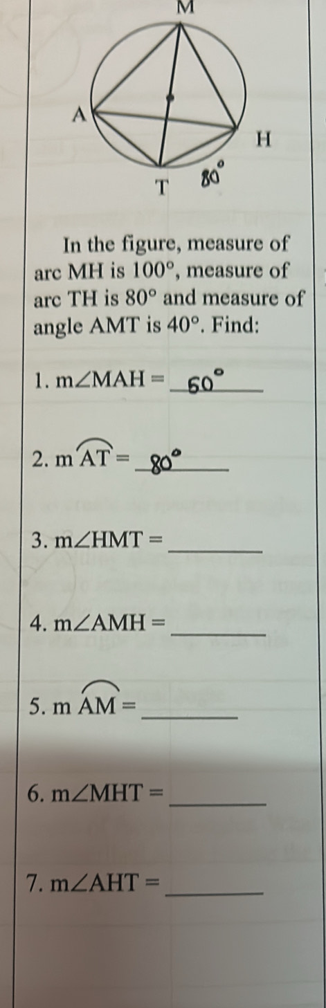 M
In the figure, measure of 
arc MH is 100° , measure of 
arc TH is 80° and measure of 
angle AMT is 40°. Find: 
1. m∠ MAH= _ 
2. moverline AT= _ 
3. m∠ HMT= _ 
4. m∠ AMH= _ 
5. moverline AM= _ 
6. m∠ MHT= _ 
7. m∠ AHT= _