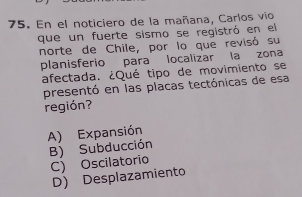 En el noticiero de la mañana, Carlos vio
que un fuerte sismo se registró en el
norte de Chile, por lo que revisó su
planisferio para localizar la zona
afectada. ¿Qué tipo de movimiento se
presentó en las placas tectónicas de esa
región?
A) Expansión
B) Subducción
C) Oscilatorio
D) Desplazamiento