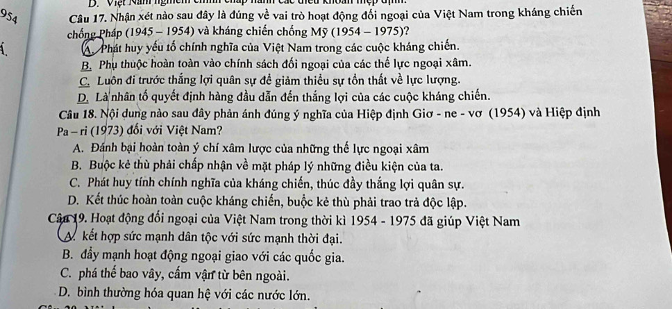 Việt Năm ngmễm
954 Câu 17. Nhận xét nào sau đây là đúng về vai trò hoạt động đối ngoại của Việt Nam trong kháng chiến
chống Pháp (1945 - 1954) và kháng chiến chống Mỹ (1954 - 1975)?
A Phát huy yếu tố chính nghĩa của Việt Nam trong các cuộc kháng chiến.
B. Phụ thuộc hoàn toàn vào chính sách đối ngoại của các thế lực ngoại xâm.
C. Luôn đi trước thắng lợi quân sự đề giảm thiều sự tồn thất về lực lượng.
D. Là nhân tố quyết định hàng đầu dẫn đến thắng lợi của các cuộc kháng chiến.
Câu 18. Nội dung nào sau đây phản ánh đúng ý nghĩa của Hiệp định Giơ - ne - vơ (1954) và Hiệp định
Pa- ri (1973) đối với Việt Nam?
A. Đánh bại hoàn toàn ý chí xâm lược của những thế lực ngoại xâm
B. Buộc kẻ thù phải chấp nhận về mặt pháp lý những điều kiện của ta.
C. Phát huy tính chính nghĩa của kháng chiến, thúc đầy thắng lợi quân sự.
D. Kết thúc hoàn toàn cuộc kháng chiến, buộc kẻ thù phải trao trả độc lập.
Câu 19. Hoạt động đổi ngoại của Việt Nam trong thời kì 1954 - 1975 đã giúp Việt Nam
A. kết hợp sức mạnh dân tộc với sức mạnh thời đại.
B. đẩy mạnh hoạt động ngoại giao với các quốc gia.
C. phá thế bao vây, cấm vận từ bên ngoài.
D. bình thường hóa quan hệ với các nước lớn.