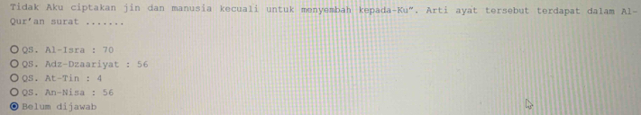 Tidak Aku ciptakan jin dan manusia kecuali untuk menyembah kepada-Ku". Arti ayat tersebut terdapat dalam A1- 
Qur'an surat .......
QS.Al-Isra:70
QS.Adz-Dzaariyat:56
QS.At-Tin:4
QS.An-Nisa:56
Belum dijawab