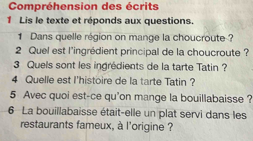 Compréhension des écrits 
1 Lis le texte et réponds aux questions. 
1 Dans quelle région on mange la choucroute ? 
2 Quel est l'ingrédient principal de la choucroute ? 
3 Quels sont les ingrédients de la tarte Tatin ? 
4 Quelle est l'histoire de la tarte Tatin ? 
5 Avec quoi est-ce qu'on mange la bouillabaisse ? 
6 La bouillabaisse était-elle un plat servi dans les 
restaurants fameux, à l'origine ?