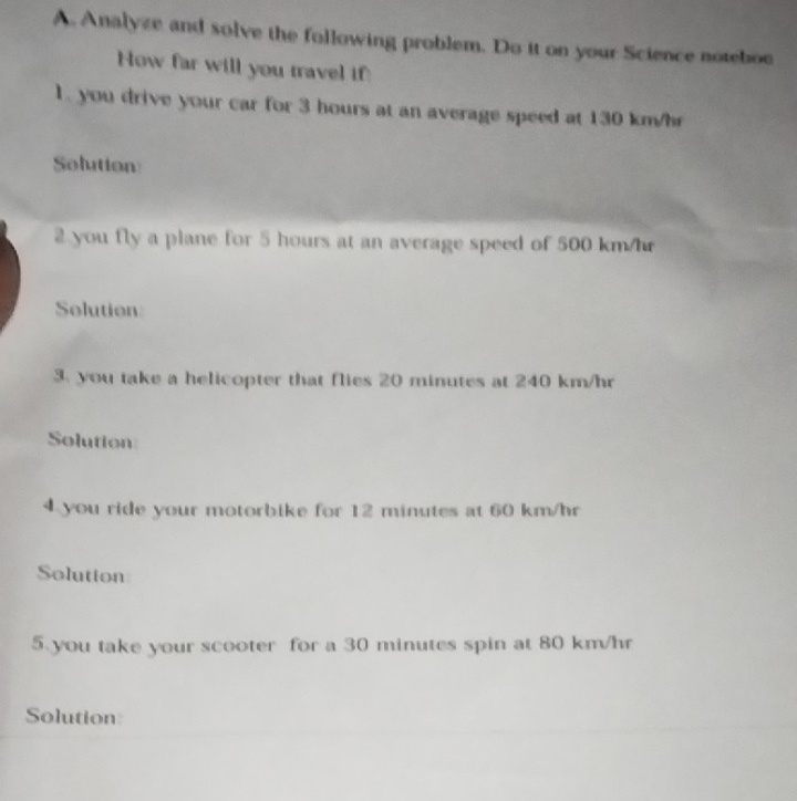 Analyze and solve the following problem. Do it on your Science noteboo 
How far will you travel if 
1. you drive your car for 3 hours at an average speed at 130 km/hr
Solution 
2 you fly a plane for 5 hours at an average speed of 500 km/hr
Solution: 
3. you take a helicopter that flies 20 minutes at 240 km/hr
Solution 
4 you ride your motorbike for 12 minutes at 60 km/hr
Solutton 
5 you take your scooter for a 30 minutes spin at 80 km/hr
Solution