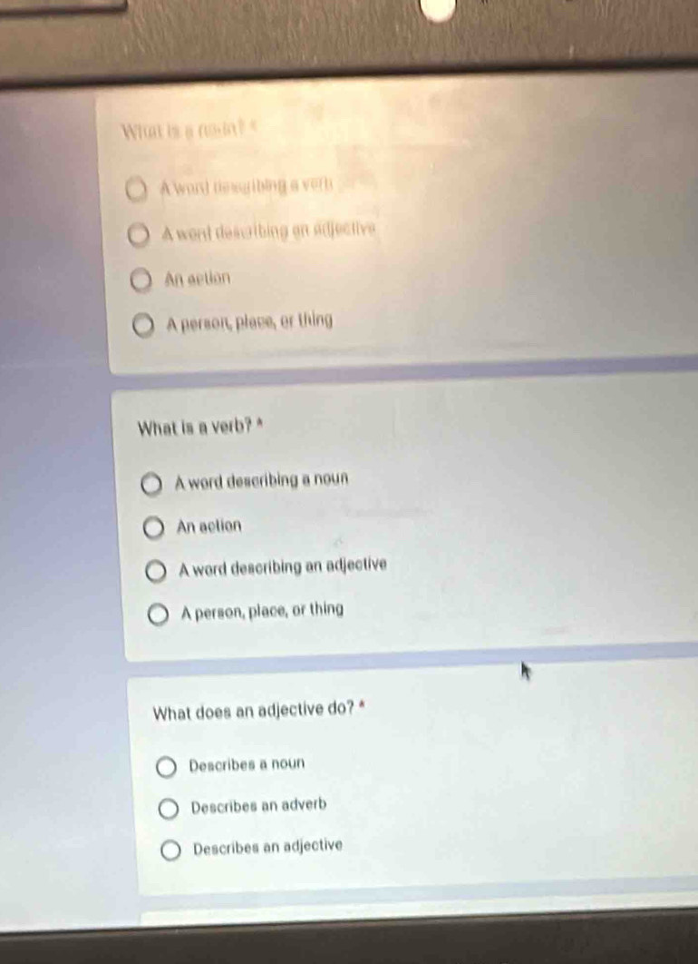 What is a noin? A word tesgribing a verb
A went describing on adjective
An action
A person, place, or thing
What is a verb? *
A word describing a noun
An action
A word describing an adjective
A person, place, or thing
What does an adjective do?*
Describes a noun
Describes an adverb
Describes an adjective