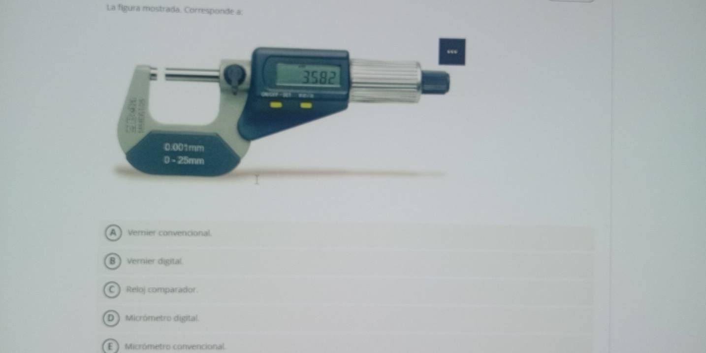 La figura mostrada. Corresponde a:
A ) Vernier convencional.
B vernier digital.
C Reloj comparador.
D Micrómetro digital.
E ) Micrómetro convencional.