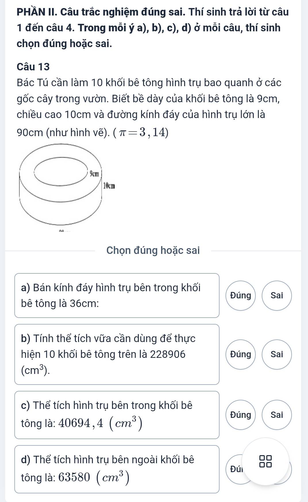 PHÄN II. Câu trắc nghiệm đúng sai. Thí sinh trả lời từ câu 
1 đến câu 4. Trong mỗi ý a), b), c), d) ở mỗi câu, thí sinh 
chọn đúng hoặc sai. 
Câu 13 
Bác Tú cần làm 10 khối bê tông hình trụ bao quanh ở các 
gốc cây trong vườn. Biết bề dày của khối bê tông là 9cm, 
chiều cao 10cm và đường kính đáy của hình trụ lớn là
90cm (như hình vẽ). (π =3,14)
Chọn đúng hoặc sai 
a) Bán kính đáy hình trụ bên trong khối 
Đúng Sai 
bê tông là 36cm : 
b) Tính thể tích vữa cần dùng để thực 
hiện 10 khối bê tông trên là 228906 Đúng Sai
(cm^3). 
c) Thể tích hình trụ bên trong khối bê 
tông là: 40694,4(cm^3)
Đúng Sai 
d) Thể tích hình trụ bên ngoài khối bê 
tông là: 63580(cm^3)
Đúi