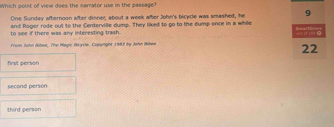 Which point of view does the narrator use in the passage?
One Sunday afternoon after dinner, about a week after John's bicycle was smashed, he
9
and Roger rode out to the Centerville dump. They liked to go to the dump once in a while
to see if there was any interesting trash. SmartScore out of 100 1
From John Bibee, The Magic Bicycle. Copyright 1983 by John Bibee
22
first person
second person
third person