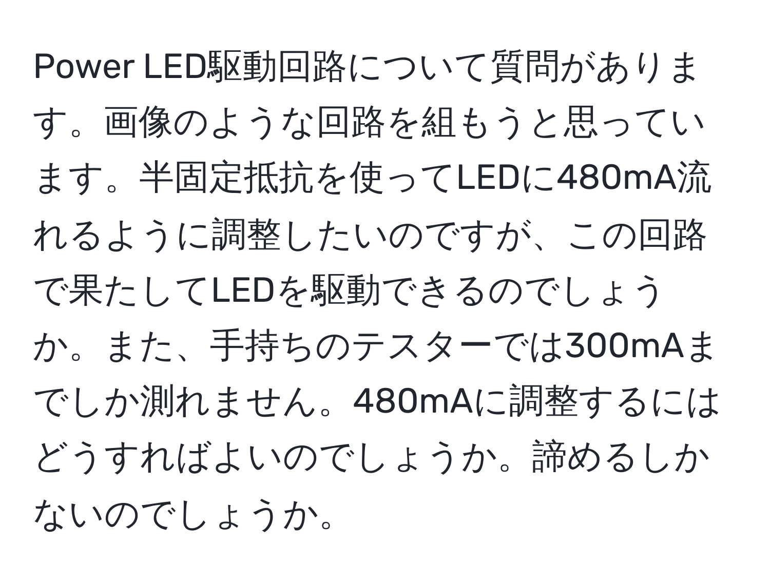 Power LED駆動回路について質問があります。画像のような回路を組もうと思っています。半固定抵抗を使ってLEDに480mA流れるように調整したいのですが、この回路で果たしてLEDを駆動できるのでしょうか。また、手持ちのテスターでは300mAまでしか測れません。480mAに調整するにはどうすればよいのでしょうか。諦めるしかないのでしょうか。