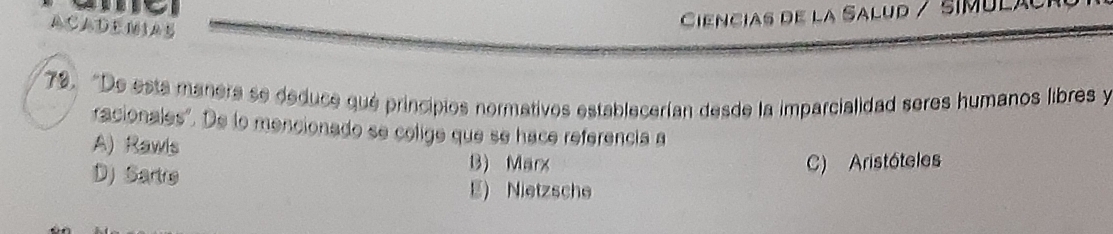 ACADEMAB
Ciencias de la Salud / símulã
79. "De está manera se deduce qué principios normativos establecerían desde la imparcialidad seres humanos libres y
racionales". De lo mencionado se colige que se hace referencia a
A) Rawls B) Marx
C) Aristóteles
D) Sartro E) Nietzsche