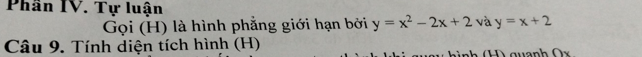 Phân IV. Tự luận
Gọi (H) là hình phẳng giới hạn bởi y=x^2-2x+2 và y=x+2
Câu 9. Tính diện tích hình (H)
hình (H) quanh Ox.