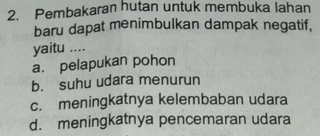 Pembakaran hutan untuk membuka lahan
baru dapat menimbulkan dampak negatif,
yaitu ....
a. pelapukan pohon
b. suhu udara menurun
c. meningkatnya kelembaban udara
d. meningkatnya pencemaran udara