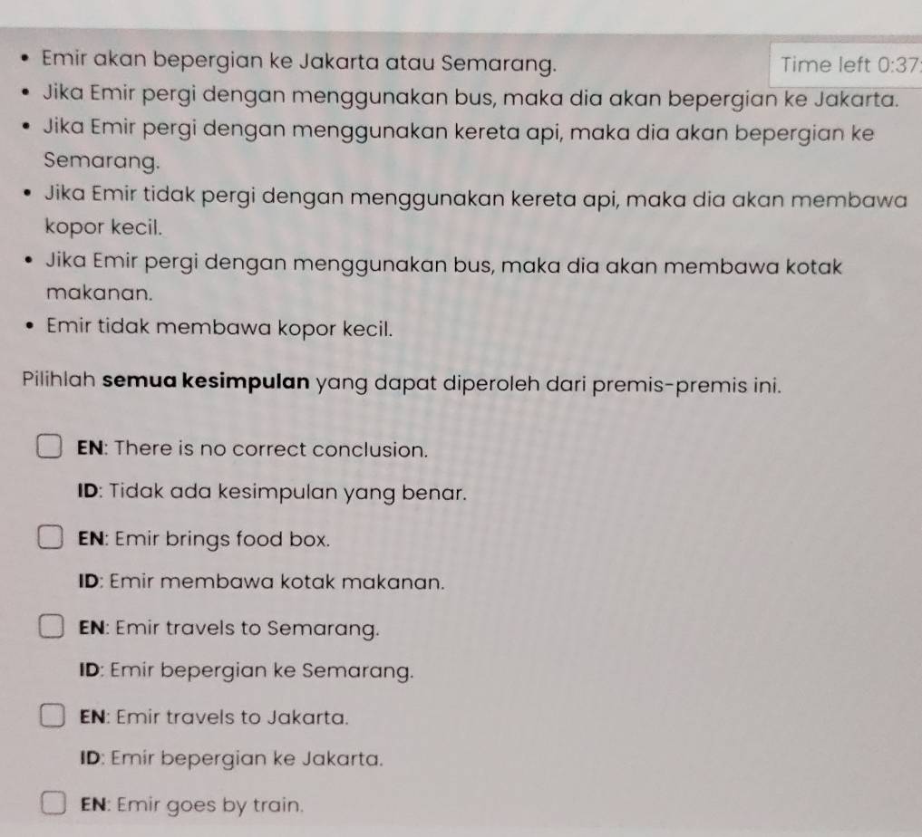 Emir akan bepergian ke Jakarta atau Semarang. Time left 0:37
Jika Emir pergi dengan menggunakan bus, maka dia akan bepergian ke Jakarta.
Jika Emir pergi dengan menggunakan kereta api, maka dia akan bepergian ke
Semarang.
Jika Emir tidak pergi dengan menggunakan kereta api, maka dia akan membawa
kopor kecil.
Jika Emir pergi dengan menggunakan bus, maka dia akan membawa kotak
makanan.
Emir tidak membawa kopor kecil.
Pilihlah semua kesimpulan yang dapat diperoleh dari premis-premis ini.
EN: There is no correct conclusion.
ID: Tidak ada kesimpulan yang benar.
EN: Emir brings food box.
ID: Emir membawa kotak makanan.
EN: Emir travels to Semarang.
ID: Emir bepergian ke Semarang.
EN: Emir travels to Jakarta.
ID: Emir bepergian ke Jakarta.
EN: Emir goes by train.