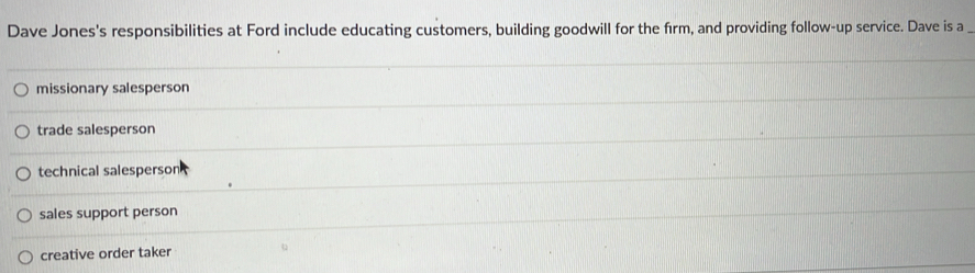 Dave Jones's responsibilities at Ford include educating customers, building goodwill for the firm, and providing follow-up service. Dave is a
missionary salesperson
trade salesperson
technical salesperson
sales support person
creative order taker