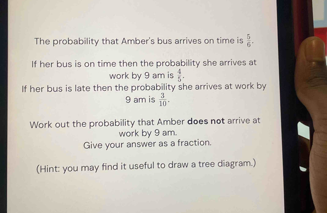 The probability that Amber's bus arrives on time is  5/6 . 
If her bus is on time then the probability she arrives at 
work by 9 am is  4/5 . 
If her bus is late then the probability she arrives at work by 
9 am is  3/10 . 
Work out the probability that Amber does not arrive at 
work by 9 am. 
Give your answer as a fraction. 
(Hint: you may find it useful to draw a tree diagram.)