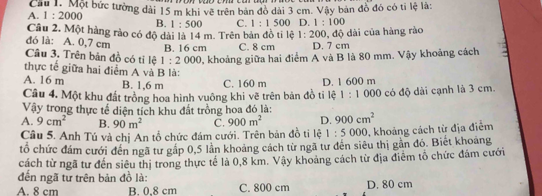 Cầu 1. Một bức tường dài 15 m khi vẽ trên bản đồ dài 3 cm. Vậy bản đồ đó có tỉ lệ là:
A. 1:2000
B. 1:500 C. 1:1500 D. 1:100
Câu 2. Một hàng rào có độ dài là 14 m. Trên bản đồ ti lệ 1:200 ,độ dài của hàng rào
đó là: A. 0,7 cm C. 8 cm D. 7 cm
B. 16 cm
Câu 3. Trên bản đồ có tỉ lệ 1:2000 0, khoảng giữa hai điểm A và B là 80 mm. Vậy khoảng cách
thực tế giữa hai điểm A và B là:
A. 16 m B. 1,6 m C. 160 m D. 1 600 m
Câu 4. Một khu đất trồng hoa hình vuông khi vẽ trên bản đồ tỉ lệ 1:1000 có độ dài cạnh là 3 cm.
Vậy trong thực tế diện tích khu đất trồng hoa đó là:
A. 9cm^2 B. 90m^2 C. 900m^2 D. 900cm^2
Câu 5. Anh Tú và chị An tổ chức đám cưới. Trên bản đồ tỉ lệ 1:5000 0, khoảng cách từ địa điểm
tổ chức đám cưới đến ngã tư gấp 0, 5 lần khoảng cách từ ngã tư đến siêu thị gần đó. Biết khoảng
cách từ ngã tư đến siêu thị trong thực tế là 0,8 km. Vậy khoảng cách từ địa điểm tổ chức đám cưới
đến ngã tư trên bản đồ là:
A. 8 cm B. 0,8 cm C. 800 cm
D. 80 cm