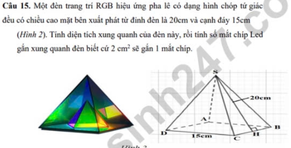 Một đèn trang trí RGB hiệu ứng pha lê có dạng hình chóp tứ giác 
đều có chiều cao mặt bên xuất phát từ đinh đèn là 20cm và cạnh đáy 15cm
(Hình 2). Tính diện tích xung quanh của đèn này, rồi tính số mắt chíp Led 
gắn xung quanh đèn biết cứ 2cm^2 sẽ gắn 1 mắt chíp.