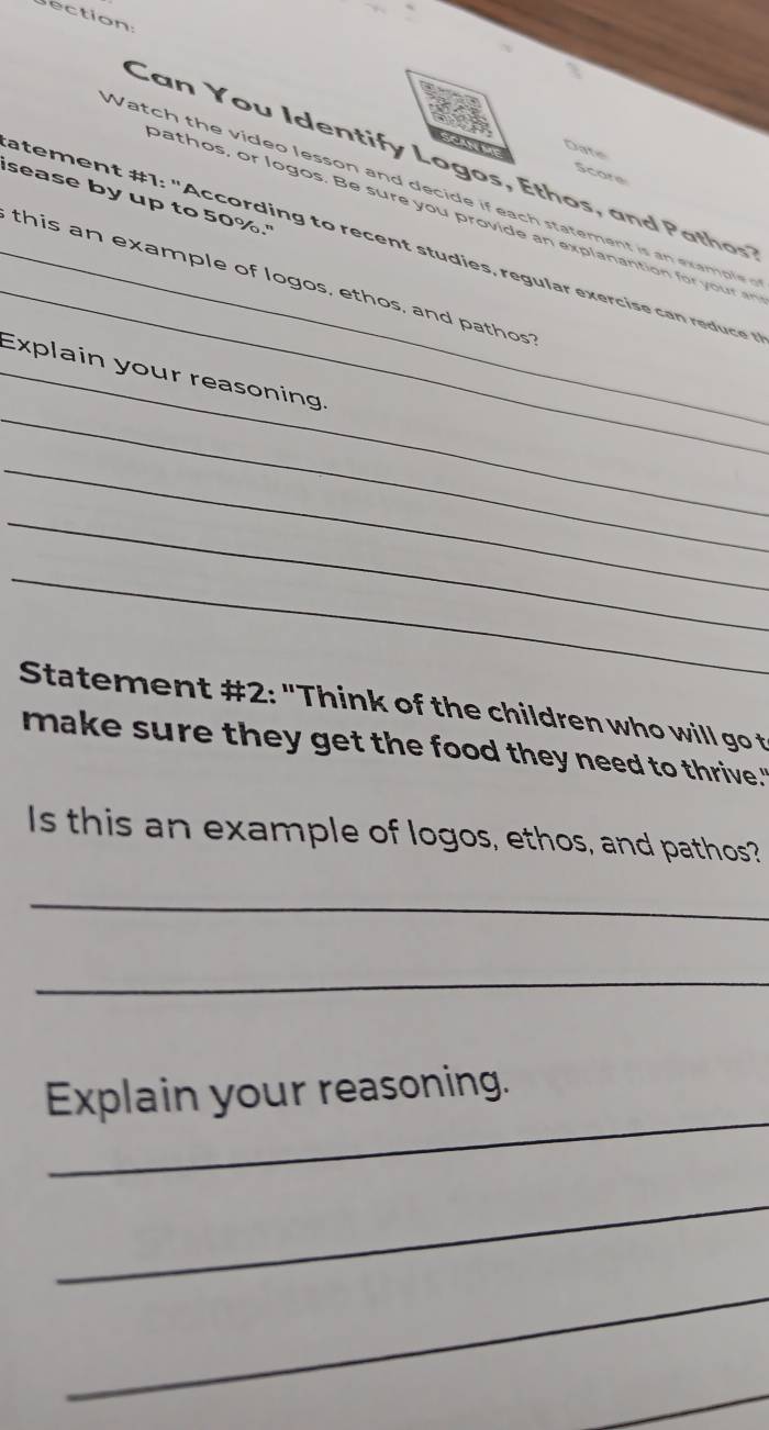 Date 
Can You Identify Logos, Ethos, an d aths' 
Score 
Watch the video lesson and decide if each statement is an exampe 
sease by up to 50%." 
_ 
bathos, or logos. Be sure you provide an explanantion for your an 
atement 1: "A ccord in to recen tud e , regu lar exe i a r d 
_this an example of logos, ethos, and pathos 
_ 
_Explain your reasoning. 
_ 
_ 
_ 
Statement #2: "Think of the children who will go t 
make sure they get the food they need to thrive." 
Is this an example of logos, ethos, and pathos? 
_ 
_ 
_ 
Explain your reasoning. 
_ 
_ 
_