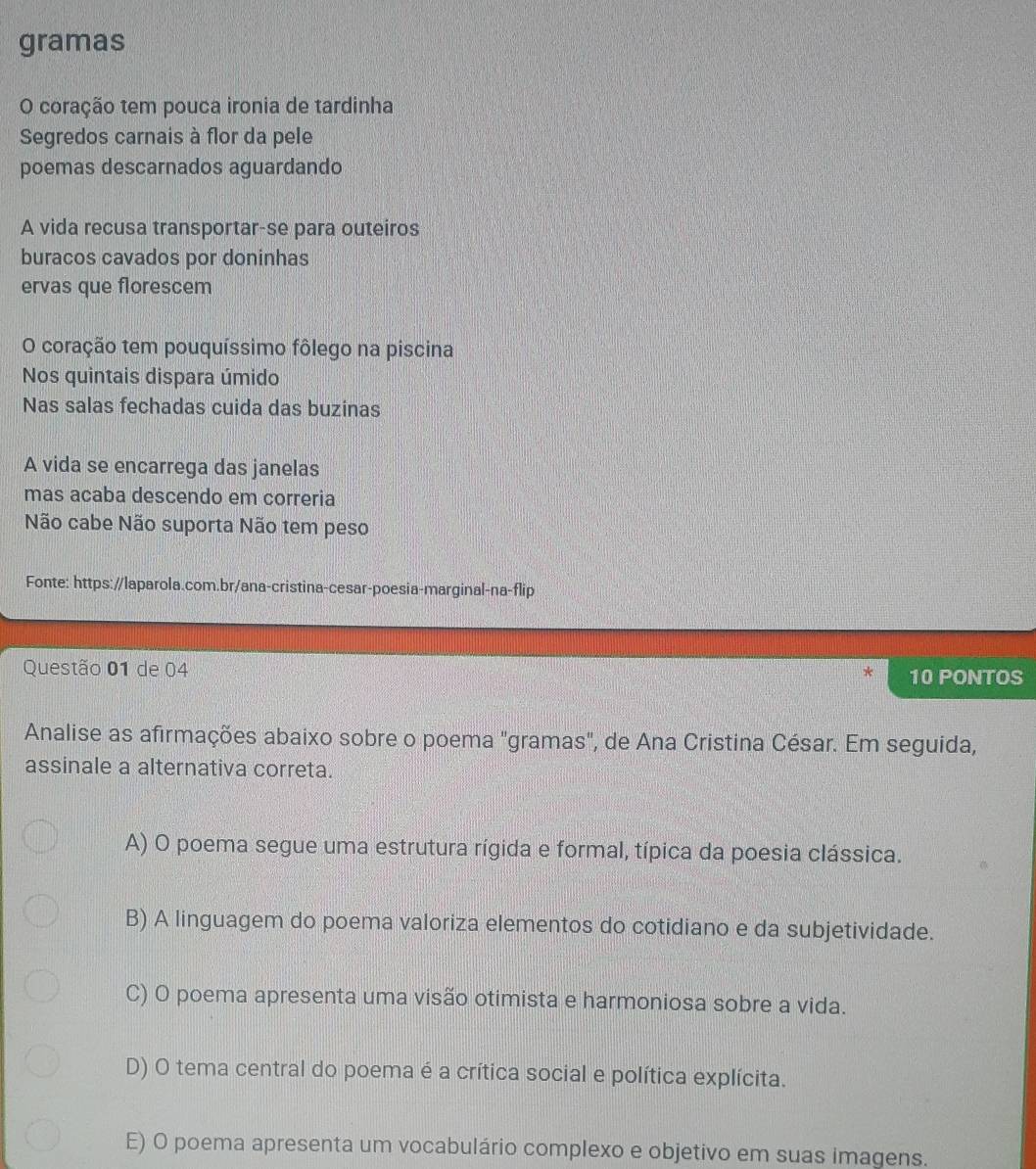 gramas
O coração tem pouca ironia de tardinha
Segredos carnais à flor da pele
poemas descarnados aguardando
A vida recusa transportar-se para outeiros
buracos cavados por doninhas
ervas que florescem
O coração tem pouquíssimo fôlego na piscina
Nos quintais dispara úmido
Nas salas fechadas cuida das buzinas
A vida se encarrega das janelas
mas acaba descendo em correria
Não cabe Não suporta Não tem peso
Fonte: https://laparola.com.br/ana-cristina-cesar-poesia-marginal-na-flip
Questão 01 de 04 10 PONTOS
*
Analise as afirmações abaixo sobre o poema "gramas", de Ana Cristina César. Em seguida,
assinale a alternativa correta.
A) O poema segue uma estrutura rígida e formal, típica da poesia clássica.
B) A linguagem do poema valoriza elementos do cotidiano e da subjetividade.
C) O poema apresenta uma visão otimista e harmoniosa sobre a vida.
D) O tema central do poema é a crítica social e política explícita.
E) O poema apresenta um vocabulário complexo e objetivo em suas imagens.