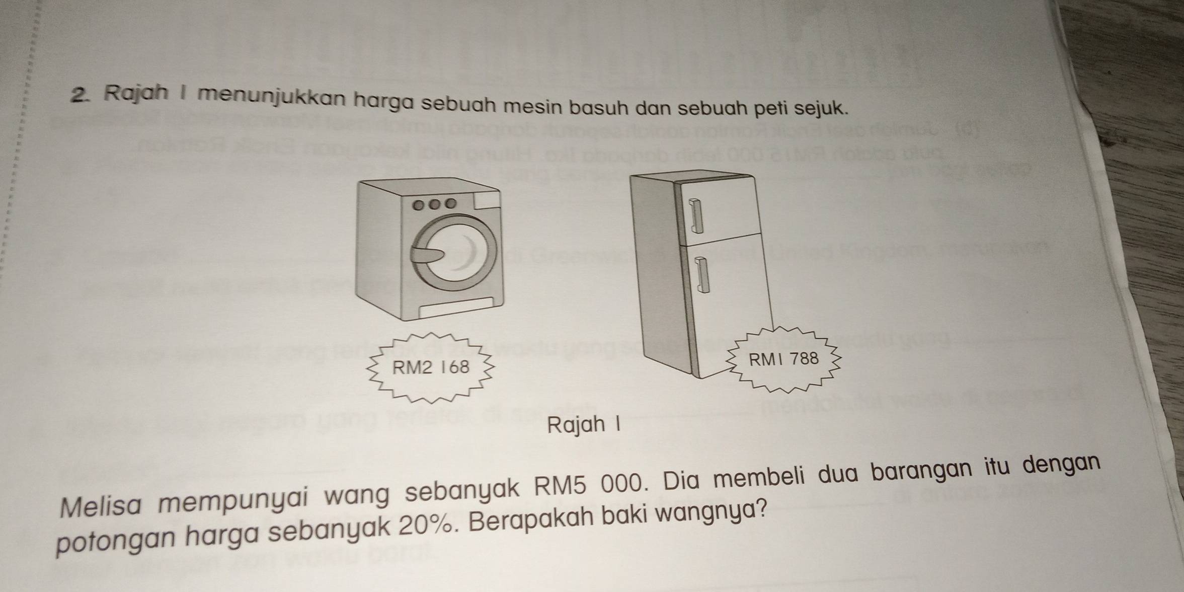 Rajah I menunjukkan harga sebuah mesin basuh dan sebuah peti sejuk. 
0
RM2 168
RM1 788
Rajah I 
Melisa mempunyai wang sebanyak RM5 000. Dia membeli dua barangan itu dengan 
potongan harga sebanyak 20%. Berapakah baki wangnya?