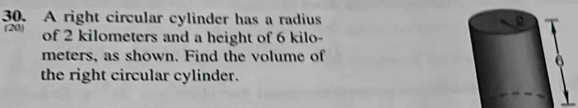 A right circular cylinder has a radius 
(20) of 2 kilometers and a height of 6 kilo-
meters, as shown. Find the volume of 
the right circular cylinder.