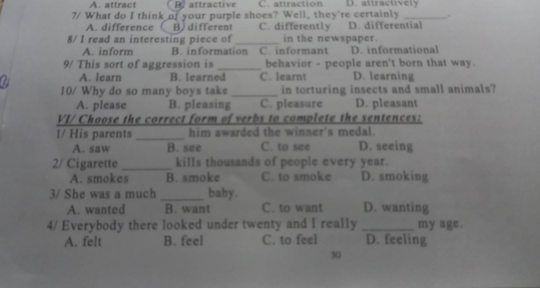 A. attract B attractive C. attraction D. attractively
7/ What do I think of your purple shoes? Well, they're certainly_
.
A. difference B different C. differently D. differential
8/ I read an interesting piece of _in the newspaper.
A. inform B. information C. informant D. informational
9/ This sort of aggression is_ behavior - people aren't born that way.
A. learn B. learned C. learnt D. learning
10/ Why do so many boys take _in torturing insects and small animals?
A. please B. pleasing C. pleasure D. pleasant
VI/ Choose the correct form of verbs to complete the sentences:
l/ His parents _him awarded the winner's medal.
A. saw B. see C. to see D. seeing
2/ Cigarette _kills thousands of people every year.
A. smokes B. smoke C. to smoke D. smoking
3/ She was a much _baby.
A. wanted B. want C. to want D. wanting
4/ Everybody there looked under twenty and I really _my age.
A. felt B. feel C. to feel D. feeling
30