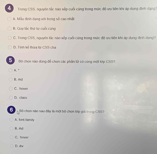 Trong CSS, nguyên tắc nào xếp cuối cùng trong mức độ ưu tiên khi áp dụng định dạng?
A. Mẫu định dạng với trọng số cao nhất
B. Quy tắc thứ tự cuối cùng
C. Trong CSS, nguyên tắc nào xếp cuối cùng trong mức độ ưu tiên khi áp dụng định dạng?
D. Tính kể thừa từ CSS cha
5) Bộ chọn nào dùng đễ chọn các phần tử có cùng một lớp CSS?
A. "
B. #id
C. :hover
D. class
6 Bộ chọn nào sau đây là một bộ chọn lớp giả trong CSS?
A. font-family
B. #id
C. :hover
D. div