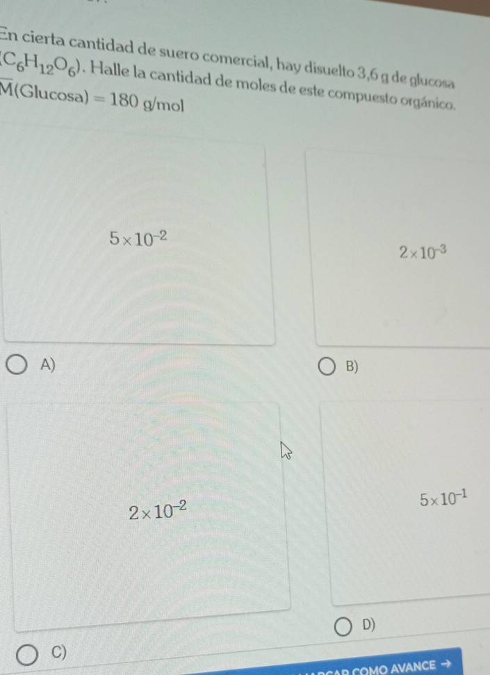 En cierta cantidad de suero comercial, hay disuelto 3,6 g de glucosa
C_6H_12O_6). Halle la cantidad de moles de este compuesto orgánico.
overline M(GI ucosa) =180g/mol
5* 10^(-2)
2* 10^(-3)
A)
B)
5* 10^(-1)
2* 10^(-2)
D)
C)
R COMO AVANCE →