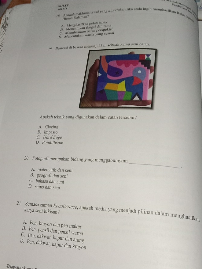 SULIT
Mhotah Menengah 
2011/1
Pendidikan Sew 
18 Apakah maklumat awal yang diperlukan jika anda ingin menghasilkan Reka Besta
Hiasan Dalaman?
A. Menghasilkan pelan tapak
B. Menentukan fungsi dan tema
C. Menghasikan pelan perspektif
D. Menentukan warna yang sesuai
19 Ilustrasi di bawah menunjukkan sebuah karya seni catan.
Apakah teknik yang digunakan dalam catan tersebut?
A. Glazing
B. Impasto
C. Hard Edge
D. Pointillisme
20 Fotografi merupakan bidang yang menggabungkan
A. matematik dan seni
_
B. geografi dan seni
C. bahasa dan seni
D. sains dan seni
21 Semasa zaman Renaissance, apakah media yang menjadi pilihan dalam menghasilkan karya seni lukisan?
A. Pen, krayon dan pen maker
B. Pen, pensil dan pensil warna
C. Pen, dakwat, kapur dan arang
D. Pen, dakwat, kapur dan krayon
O Jawatanku