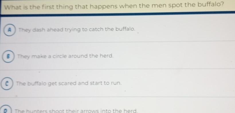 What is the first thing that happens when the men spot the buffalo?
A They dash ahead trying to catch the buffalo.
€) They make a circle around the herd.
C ) The buffalo get scared and start to run.
D The hunters shoot their arrows into the herd.